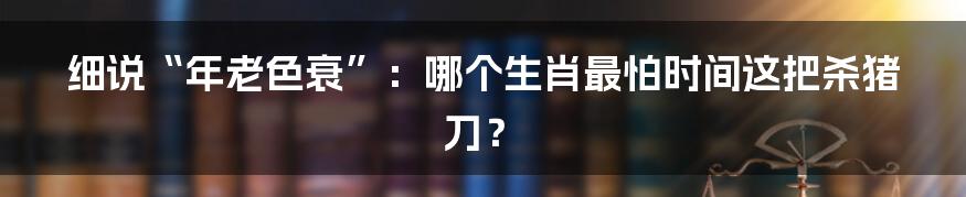 细说“年老色衰”:哪个生肖最怕时间这把杀猪刀?