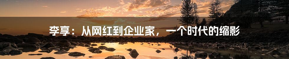 李享:从网红到企业家,一个时代的缩影