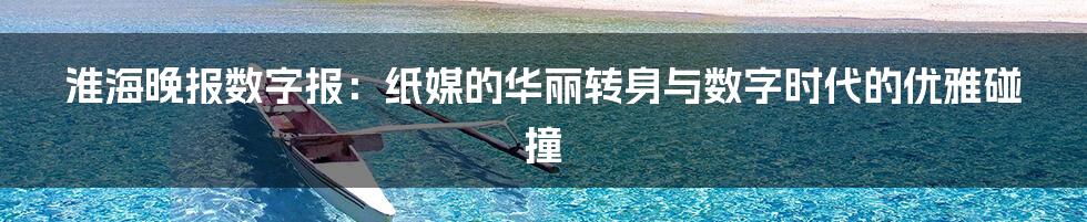 淮海晚报数字报:纸媒的华丽转身与数字时代的优雅碰撞