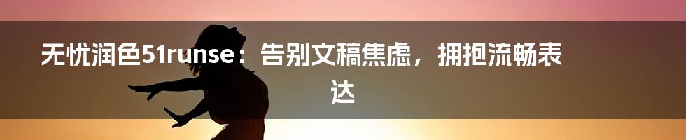 无忧润色51runse:告别文稿焦虑,拥抱流畅表达