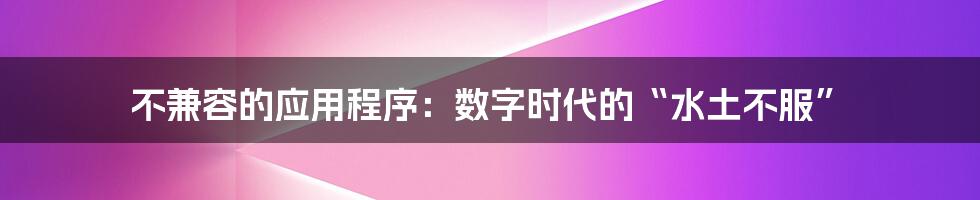 不兼容的应用程序：数字时代的“水土不服”
