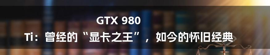 GTX 980 Ti:曾经的“显卡之王”,如今的怀旧经典