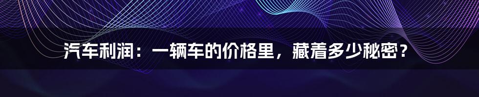 汽车利润:一辆车的价格里,藏着多少秘密?