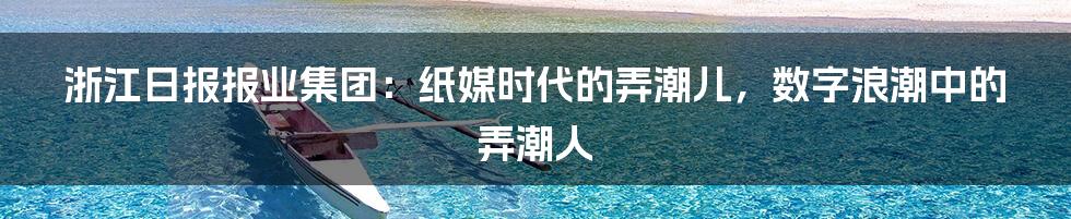 浙江日报报业集团:纸媒时代的弄潮儿,数字浪潮中的弄潮人