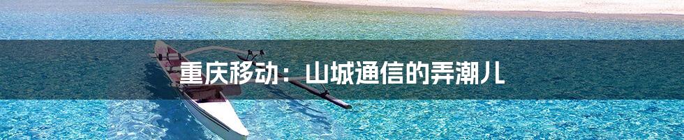 重庆移动:山城通信的弄潮儿