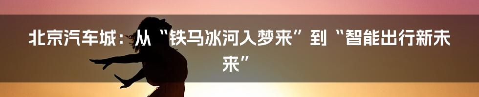 北京汽车城:从“铁马冰河入梦来”到“智能出行新未来”