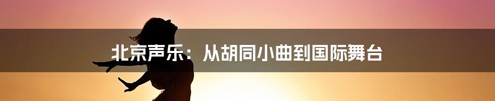 北京声乐:从胡同小曲到国际舞台