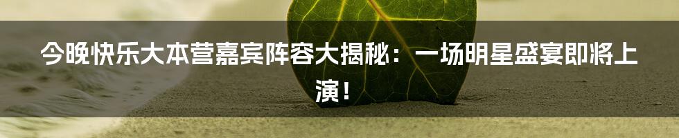 今晚快乐大本营嘉宾阵容大揭秘：一场明星盛宴即将上演！