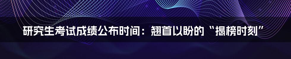 研究生考试成绩公布时间:翘首以盼的“揭榜时刻”