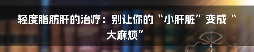 轻度脂肪肝的治疗：别让你的“小肝脏”变成“大麻烦”