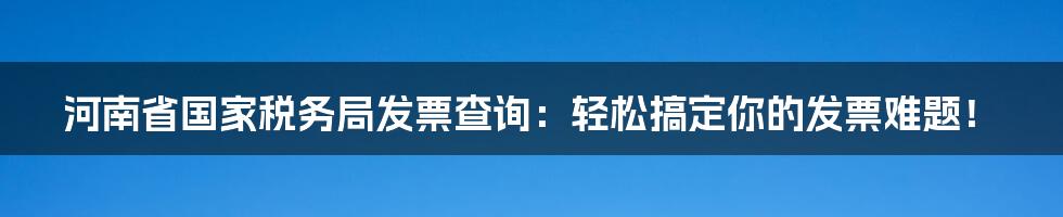 河南省国家税务局发票查询：轻松搞定你的发票难题！