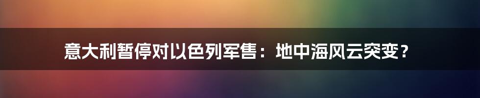 意大利暂停对以色列军售:地中海风云突变?