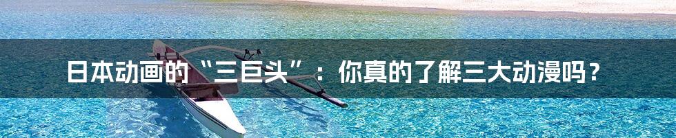 日本动画的“三巨头”：你真的了解三大动漫吗？