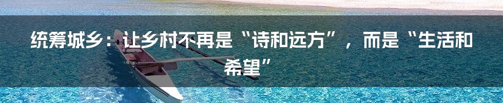 统筹城乡:让乡村不再是“诗和远方”,而是“生活和希望”