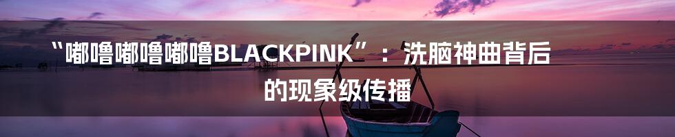 “嘟噜嘟噜嘟噜BLACKPINK”:洗脑神曲背后的现象级传播