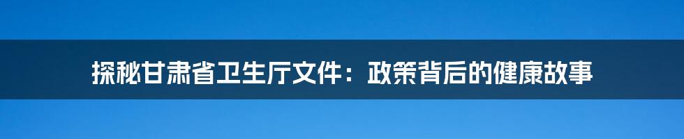 探秘甘肃省卫生厅文件：政策背后的健康故事