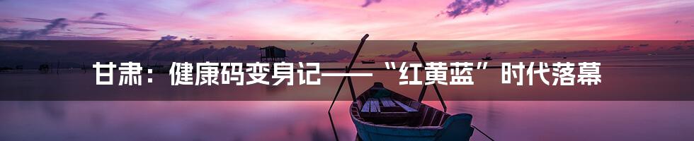 甘肃:健康码变身记——“红黄蓝”时代落幕