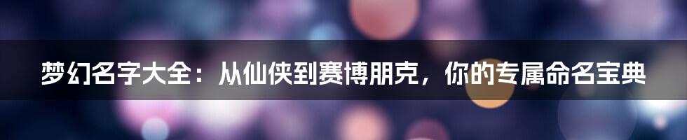 梦幻名字大全:从仙侠到赛博朋克,你的专属命名宝典
