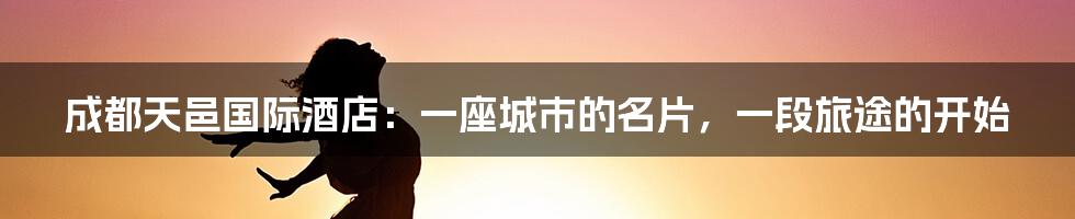 成都天邑国际酒店:一座城市的名片,一段旅途的开始
