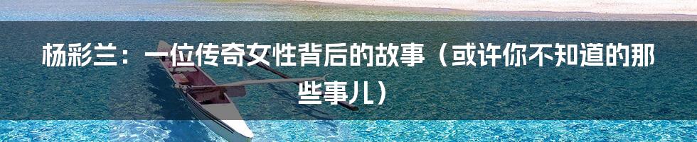 杨彩兰:一位传奇女性背后的故事(或许你不知道的那些事儿)