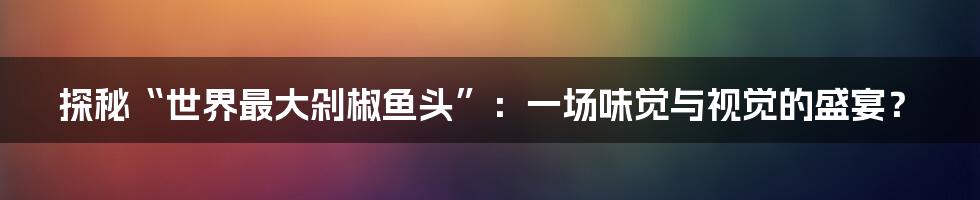 探秘“世界最大剁椒鱼头”：一场味觉与视觉的盛宴？
