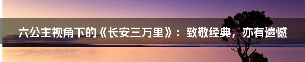 六公主视角下的《长安三万里》：致敬经典，亦有遗憾