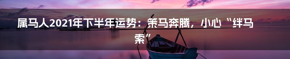 属马人2021年下半年运势:策马奔腾,小心“绊马索”