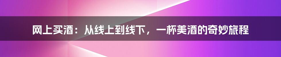 网上买酒:从线上到线下,一杯美酒的奇妙旅程