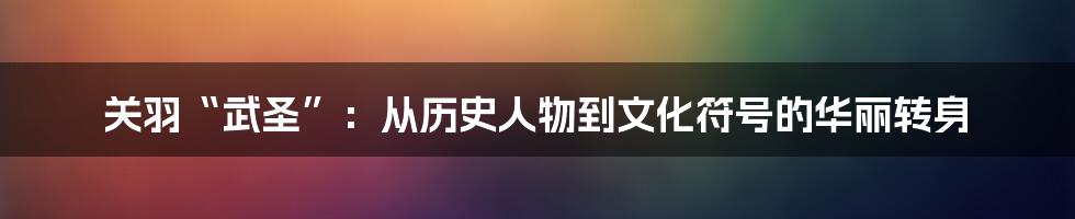 关羽“武圣”：从历史人物到文化符号的华丽转身