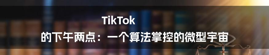 TikTok 的下午两点：一个算法掌控的微型宇宙