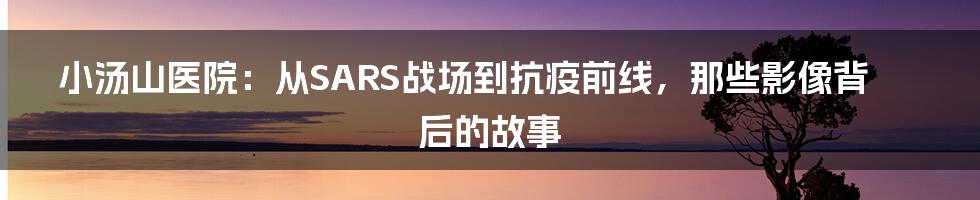 小汤山医院：从SARS战场到抗疫前线，那些影像背后的故事