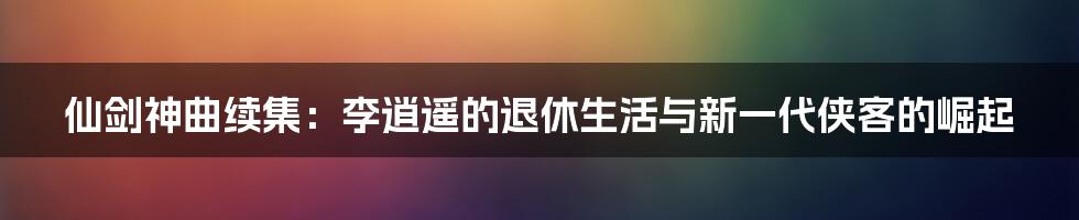 仙剑神曲续集：李逍遥的退休生活与新一代侠客的崛起