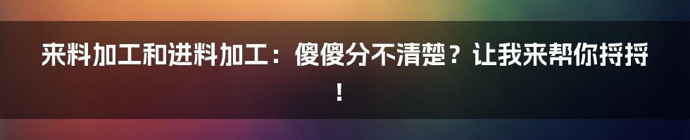 来料加工和进料加工:傻傻分不清楚?让我来帮你捋捋!