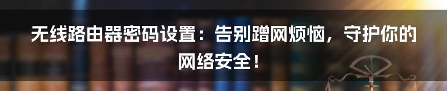 无线路由器密码设置:告别蹭网烦恼,守护你的网络安全!