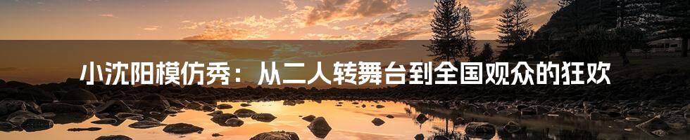 小沈阳模仿秀：从二人转舞台到全国观众的狂欢