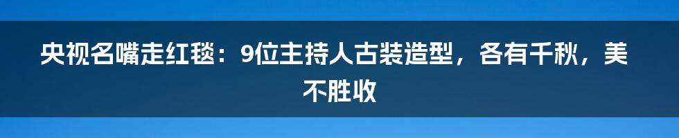 央视名嘴走红毯：9位主持人古装造型，各有千秋，美不胜收