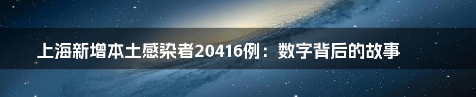 上海新增本土感染者20416例:数字背后的故事