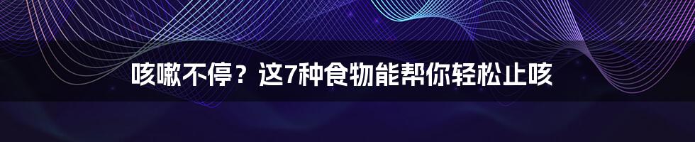 咳嗽不停？这7种食物能帮你轻松止咳