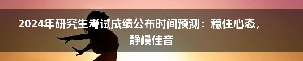 2024年研究生考试成绩公布时间预测:稳住心态,静候佳音