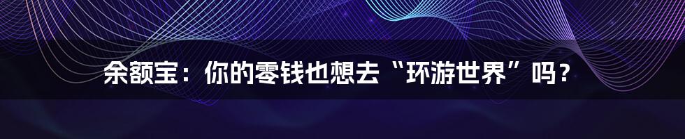 余额宝:你的零钱也想去“环游世界”吗?
