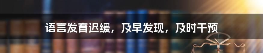 语言发育迟缓,及早发现,及时干预