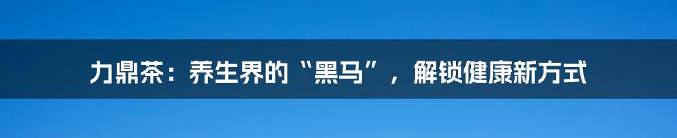 力鼎茶:养生界的“黑马”,解锁健康新方式