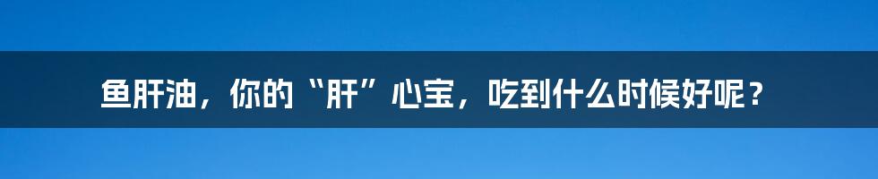 鱼肝油,你的“肝”心宝,吃到什么时候好呢?