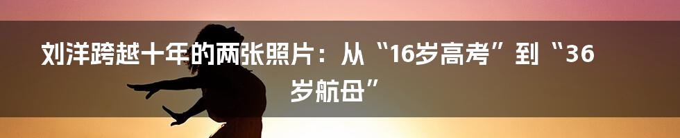 刘洋跨越十年的两张照片:从“16岁高考”到“36岁航母”