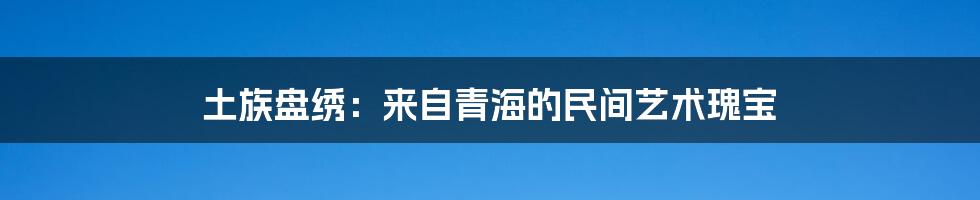 土族盘绣：来自青海的民间艺术瑰宝
