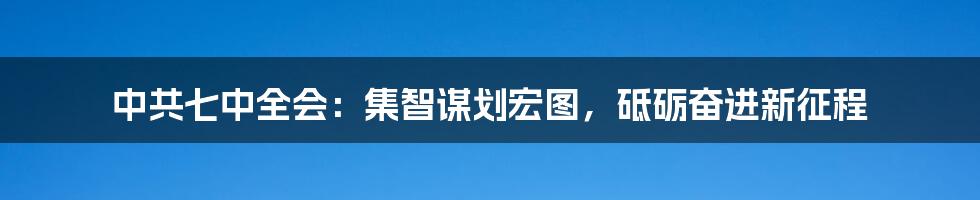 中共七中全会：集智谋划宏图，砥砺奋进新征程