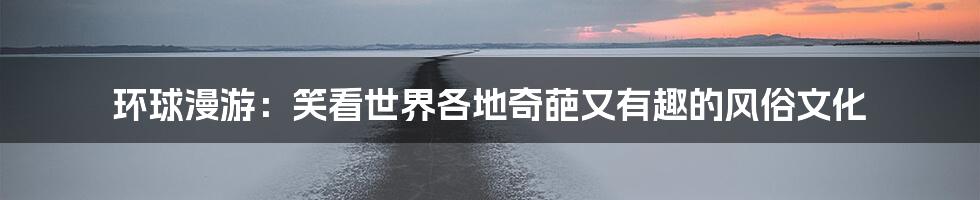 环球漫游：笑看世界各地奇葩又有趣的风俗文化