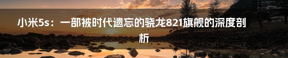 小米5s:一部被时代遗忘的骁龙821旗舰的深度剖析