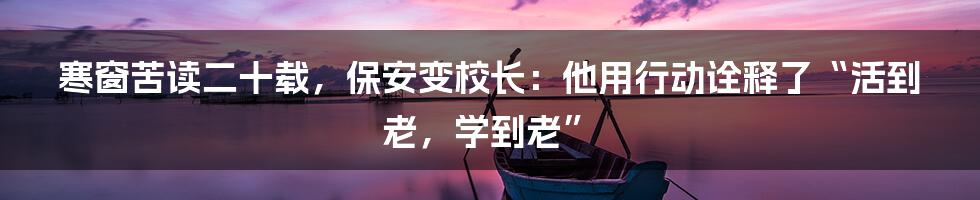 寒窗苦读二十载,保安变校长:他用行动诠释了“活到老,学到老”