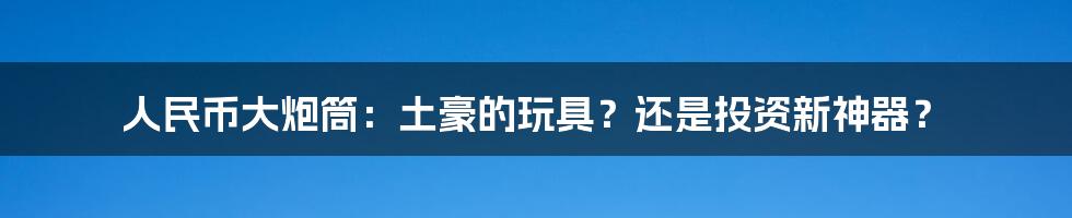 人民币大炮筒:土豪的玩具?还是投资新神器?